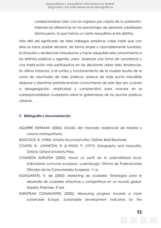 92
Desequilibrios y reequilibrios intraurbanos en Madrid.
Diagnóstico con indicadores socio-demográficos
correlacionaban bien con los ingresos per cápita de la población.
Además las diferencias en los porcentajes de personas subsidiadas
disminuyeron, lo que insinúa un cierto reequilibrio entre distritos.
Más allá del significado de tales hallazgos empíricos cabe insistir que con
ellos se hace posible discernir, de forma simple y razonablemente fundada,
la situación y tendencias intraurbanas y hacer asequible este conocimiento a
los distintos públicos y agentes, para propiciar una toma de conciencia y
una implicación más participativa en las decisiones sobre tales tendencias.
En última instancia, si el rumbo y funcionamiento de la ciudad resulta de la
suma de voluntades de tales públicos, parece de todo punto ineludible
elaborar y diseminar periódicamente conocimiento de este tipo (en cuando
a desagregación, simplicidad y comprensión) para avanzar en la
corresponsabilidad ciudadana sobre la gobernanza de los asuntos públicos
urbanos.
9. Bibliografía y documentación
AGUIRRE NEWMAN (2006): Estudio del mercado residencial de Madrid y
corona metropolitana.
BADCOCK, B. (1984): Unfairly structured cities, Oxford, Basil Blackwell.
COATES, B., JOHNSTON, R. & KNOX, P. (1977): Geography and inequality,
Oxford, Oxford University Press.
COMISIÓN EUROPEA (2000): Hacia un perfil de la sostenibilidad local.
Indicadores comunes europeos, Luxemburgo: Oficina de Publicaciones
Oficiales de las Comunidades Europeas, 11 p.
ELIZAGARATE, V. de (2003): Marketing de ciudades. Estrategias para el
desarrollo de ciudades atractivas y competitivas en un mundo global,
Madrid, Pirámide, 2ª ed.
EUROPEAN COMMUNITIES (2005): Measuring progress towards a more
sustainable Europe. Sustainable development indicators for the
 