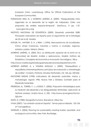 93
Metrópolis. Dinámicas urbanas
European Union, Luxembourg, Office for Official Publications of the
European Communities.
FUENZALIDA DÍAZ, M. y MORENO JIMÉNEZ, A. (2009): “Desigualdades intra-
regionales en el desarrollo de la región de Valparaíso, Chile: una
propuesta de análisis espacio-temporal”, GeoFocus, 9, pp. 1-27.
www.geo-focus.org
INSTITUTO NACIONAL DE ESTADÍSTICA (2009): Desarrollo sostenible 2008.
Principales indicadores de España para el seguimiento de la Estrategia
de DS de la UE, Madrid.
KOTLER, Ph., HAYDER, D. H. y REIN, I. (1994): Mercadotecnia de localidades.
Cómo atraer inversiones, industrias y turismo a ciudades, regiones,
estados y países, México, Diana.
MORENO JIMÉNEZ, A. (2003, Dir.): La distribución espacial de la renta en la
Comunidad de Madrid. Análisis y aplicaciones, Madrid, Instituto de
Estadística, Consejería de Economía e Innovación Tecnológica, 185 p.
http://www.madrid.org/iestadis/gazeta/publicaciones/iesparentano.htm
MORENO JIMÉNEZ, A. y VINUESA ANGULO, J. (2009): “Desequilibrios y
reequilibrios intrametropolitanos: principios de evaluación y metodología
de análisis”, Ciudad y Territorio. Estudios Territoriales, LXI, 160, pp. 233-262.
NACIONES UNIDAS (1998): Indicadores de desarrollo sostenible: marco y
metodología. Agosto 1996, Nueva York y Ginebra, Comisión para el
Desarrollo Sostenible.
PEDREGAL, B., TORRES, F. J. y ZOIDO, F. (2006): Propuesta metodológica para
la medición del desarrollo y las desigualdades territoriales. Aplicación al
territorio andaluz, Scripta Nova, X, 220. http://www.ub.es/geocrit/sn/sn-
220.htm
SMITH, D. (1980): Geografía humana, Barcelona, Oikos-Tau.
VVAA (2007): “La cohesión social en España”, Temas para el debate, 153-154,
(nº monográfico).
WHEELER, S. (2004): Planning for sustainability creating livable, equitable, and
ecological communities, New York, Routledge.
 