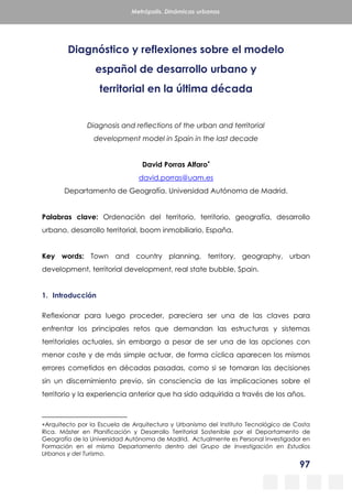 97
Metrópolis. Dinámicas urbanas
Diagnóstico y reflexiones sobre el modelo
español de desarrollo urbano y
territorial en la última década
Diagnosis and reflections of the urban and territorial
development model in Spain in the last decade
David Porras Alfaro
david.porras@uam.es
Departamento de Geografía. Universidad Autónoma de Madrid.
Palabras clave: Ordenación del territorio, territorio, geografía, desarrollo
urbano, desarrollo territorial, boom inmobiliario, España.
Key words: Town and country planning, territory, geography, urban
development, territorial development, real state bubble, Spain.
1. Introducción
Reflexionar para luego proceder, pareciera ser una de las claves para
enfrentar los principales retos que demandan las estructuras y sistemas
territoriales actuales, sin embargo a pesar de ser una de las opciones con
menor coste y de más simple actuar, de forma cíclica aparecen los mismos
errores cometidos en décadas pasadas, como si se tomaran las decisiones
sin un discernimiento previo, sin consciencia de las implicaciones sobre el
territorio y la experiencia anterior que ha sido adquirida a través de los años.
Arquitecto por la Escuela de Arquitectura y Urbanismo del Instituto Tecnológico de Costa
Rica. Máster en Planificación y Desarrollo Territorial Sostenible por el Departamento de
Geografía de la Universidad Autónoma de Madrid. Actualmente es Personal Investigador en
Formación en el mismo Departamento dentro del Grupo de Investigación en Estudios
Urbanos y del Turismo.
 