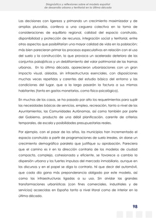 98
Diagnóstico y reflexiones sobre el modelo español
de desarrollo urbano y territorial en la última década
Las decisiones con ligereza y primando un crecimiento maximizador y de
amplias plusvalías, conlleva a una ceguera colectiva en la toma de
consideraciones de equilibrio regional, calidad del espacio construido,
disponibilidad y protección de recursos, integración social y territorial, entre
otros aspectos que posibilitarían una mayor calidad de vida en la población;
más bien parecieran primar los procesos especulativos en relación con el uso
del suelo y la construcción, lo que provoca un acelerado deterioro de los
conjuntos paisajísticos y un debilitamiento del valor patrimonial de las tramas
urbanas. En la última década, aparecieron urbanizaciones con un gran
impacto visual, aisladas, sin infraestructuras esenciales, con disposiciones
muchas veces repetidas y carentes del estudio básico del entorno y las
condiciones del lugar, que a la larga pasarán la factura a sus mismos
habitantes (tanto en gastos monetarios, como físico-psicológico).
En muchos de los casos, se ha pasado por alto los requerimientos para suplir
las necesidades básicas de servicios, empleo, recreación, tanto a nivel de los
Ayuntamientos, las Comunidades Autónomas, así como también por parte
del Gobierno, producto de una débil planificación, carente de criterios
temporales, de escala y posibilidades presupuestarias reales.
Por ejemplo, con el pasar de los años, los municipios han incrementado el
espacio construido a partir de programaciones de suelo irreales, sin darse un
crecimiento demográfico paralelo que justifique su aprobación. Pareciera
que el camino es ir en la dirección contraria de los modelos de ciudad
compacta, compleja, cohesionada y eficiente, se favorece a cambio la
dispersión urbana y los fuertes impulsos del mercado inmobiliario, aunque en
los discursos y en el papel se diga lo contrario. Ni que decir del automóvil,
que cada día gana más preponderancia obligado por este modelo, así
como las infraestructuras ligadas a su uso. Sin olvidar las grandes
transformaciones urbanísticas (con fines comerciales, industriales y de
servicios) acaecidas en España tanto a nivel litoral como de interior en la
última década.
 