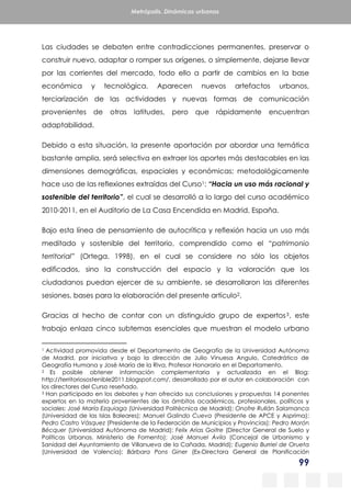 99
Metrópolis. Dinámicas urbanas
Las ciudades se debaten entre contradicciones permanentes, preservar o
construir nuevo, adaptar o romper sus orígenes, o simplemente, dejarse llevar
por las corrientes del mercado, todo ello a partir de cambios en la base
económica y tecnológica. Aparecen nuevos artefactos urbanos,
terciarización de las actividades y nuevas formas de comunicación
provenientes de otras latitudes, pero que rápidamente encuentran
adaptabilidad.
Debido a esta situación, la presente aportación por abordar una temática
bastante amplia, será selectiva en extraer los aportes más destacables en las
dimensiones demográficas, espaciales y económicas; metodológicamente
hace uso de las reflexiones extraídas del Curso1: “Hacia un uso más racional y
sostenible del territorio”, el cual se desarrolló a lo largo del curso académico
2010-2011, en el Auditorio de La Casa Encendida en Madrid, España.
Bajo esta línea de pensamiento de autocrítica y reflexión hacia un uso más
meditado y sostenible del territorio, comprendido como el “patrimonio
territorial” (Ortega, 1998), en el cual se considere no sólo los objetos
edificados, sino la construcción del espacio y la valoración que los
ciudadanos puedan ejercer de su ambiente, se desarrollaron las diferentes
sesiones, bases para la elaboración del presente artículo2.
Gracias al hecho de contar con un distinguido grupo de expertos3, este
trabajo enlaza cinco subtemas esenciales que muestran el modelo urbano
1 Actividad promovida desde el Departamento de Geografía de la Universidad Autónoma
de Madrid, por iniciativa y bajo la dirección de Julio Vinuesa Angulo, Catedrático de
Geografía Humana y José María de la Riva, Profesor Honorario en el Departamento.
2 Es posible obtener información complementaria y actualizada en el Blog:
http://territoriosostenible2011.blogspot.com/, desarrollado por el autor en colaboración con
los directores del Curso reseñado.
3 Han participado en los debates y han ofrecido sus conclusiones y propuestas 14 ponentes
expertos en la materia provenientes de los ámbitos académicos, profesionales, políticos y
sociales: José María Ezquiaga (Universidad Politécnica de Madrid); Onofre Rullán Salamanca
(Universidad de las Islas Baleares); Manuel Galindo Cueva (Presidente de APCE y Asprima);
Pedro Castro Vásquez (Presidente de la Federación de Municipios y Provincias); Pedro Morón
Bécquer (Universidad Autónoma de Madrid); Felix Arias Goitre (Director General de Suelo y
Políticas Urbanas. Ministerio de Fomento); José Manuel Ávila (Concejal de Urbanismo y
Sanidad del Ayuntamiento de Villanueva de la Cañada, Madrid); Eugenio Burriel de Orueta
(Universidad de Valencia); Bárbara Pons Giner (Ex-Directora General de Planificación
 