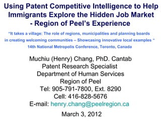 Using Patent Competitive Intelligence to Help
 Immigrants Explore the Hidden Job Market
       - Region of Peel’s Experience
 “It takes a village: The role of regions, municipalities and planning boards
in creating welcoming communities – Showcasing innovative local examples “
           14th National Metropolis Conference, Toronto, Canada


            Muchiu (Henry) Chang, PhD. Cantab
                Patent Research Specialist
              Department of Human Services
                       Region of Peel
               Tel: 905-791-7800, Ext. 8290
                     Cell: 416-828-5676
            E-mail: henry.chang@peelregion.ca
                             March 3, 2012
 