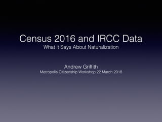 Census 2016 and IRCC Data
What it Says About Naturalization
Andrew Grifﬁth
Metropolis Citizenship Workshop 22 March 2018
 