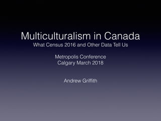 Multiculturalism in Canada
What Census 2016 and Other Data Tell Us
Metropolis Conference
Calgary March 2018
Andrew Grifﬁth
 