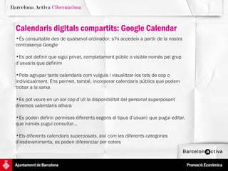 Calendaris digitals compartits: Google Calendar És consultable des de qualsevol ordinador: s’hi accedeix a partir de la nostra contrasenya Google Es pot definir que sigui privat, completament públic o visible només pel grup d’usuaris que definim Pots agrupar tants calendaris com vulguis i visualitzar-los tots de cop o individualment. Ens permet, també, incorporar calendaris públics que podem trobar a la xarxa  Es pot veure en un sol cop d’ull la disponibilitat del personal superposant  diversos calendaris alhora Es poden definir permisos diferents segons el tipus d’usuari: que pugui editar,  que només pugui consultar... Els diferents calendaris superposats, així com les diferents categories d’esdeveniments, es poden diferenciar per colors 
