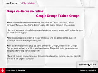 Grups de discussió online:  Google Groups i Yahoo Groups Permet prendre decisions en equip, treballar en Xarxa i mantenir debats permanents sobre qüestions d’interès per a la nostra activitat professional Enviant un correu electrònic a una sola adreça, la nostra aportació arribarà a tots els membres del grup Els missatges que enviem, a més d’arribar a  tots els participants, queden emmagatzemats a la pàgina del grup Per a administrar d’un grup cal tenir compte de Google, en el cas de Google Groups, o de Yahoo, si utilitzem Yahoo Groups. Els participants, però, no estan obligats a tenir cap compte específic  Permet, també, emmagatzemar documents a la pàgina del grup perquè la resta d’usuaris els puguin consultar  