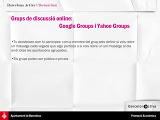 Tu decideixes com hi participes: com a membre del grup pots definir si vols rebre  un missatge cada vegada que algú participi o si vols rebre un sol missatge al dia  amb totes les aportacions agrupades. Els grups poden ser públics o privats  Grups de discussió online:  Google Groups i Yahoo Groups 
