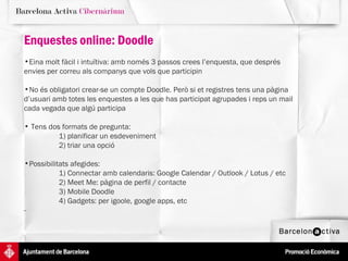 Enquestes online: Doodle Eina molt fàcil i intuïtiva: amb només 3 passos crees l’enquesta, que després  envies per correu als companys que vols que participin No és obligatori crear-se un compte Doodle. Però si et registres tens una pàgina  d’usuari amb totes les enquestes a les que has participat agrupades i reps un mail cada vegada que algú participa Tens dos formats de pregunta:  1) planificar un esdeveniment 2) triar una opció Possibilitats afegides:  1) Connectar amb calendaris: Google Calendar / Outlook / Lotus / etc 2) Meet Me: pàgina de perfil / contacte 3) Mobile Doodle 4) Gadgets: per igoole, google apps, etc -  