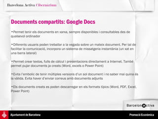 Documents compartits: Google Docs Permet tenir els documents en xarxa, sempre disponibles i consultables des de qualsevol ordinador  Diferents usuaris poden treballar a la vegada sobre un mateix document. Per tal de facilitar la comunicació, incorpora un sistema de missatgeria instantània (un xat en una barra lateral) Permet crear textos, fulls de càlcul i presentacions directament a Internet. També permet pujar documents ja creats (Word, excels o Power Point) Evita l’embolic de tenir múltiples versions d’un sol document i no saber mai quina és la vàlida. Evita haver d’enviar correus amb documents adjunts Els documents creats es poden descarregar en els formats típics (Word, PDF, Excel, Power Point) 