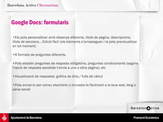 Els pots personalitzar amb dissenys diferents, títols de pàgina, descripcions, títols de seccions... Edició fàcil (els elements s’arrosseguen i la pots previsualitzar en tot moment)  6 formats de preguntes diferents.  Pots establir preguntes de resposta obligatòria, preguntes condicionants (segons l’opció de resposta escollida t’envia a una o altra pàgina), etc Visualització de respostes: gràfics de línia / fulls de càlcul Pots enviar-lo per correu electrònic o incrustar-lo fàcilment a la teva web, blog o xarxa social Google Docs: formularis 