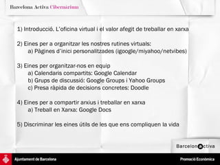 1) Introducció. L’oficina virtual i el valor afegit de treballar en xarxa 2) Eines per a organitzar les nostres rutines virtuals:  a) Pàgines d’inici personalitzades (igoogle/miyahoo/netvibes) 3) Eines per organitzar-nos en equip a) Calendaris compartits: Google Calendar b) Grups de discussió: Google Groups i Yahoo Groups c) Presa ràpida de decisions concretes: Doodle 4) Eines per a compartir arxius i treballar en xarxa a) Treball en Xarxa: Google Docs 5) Discriminar les eines útils de les que ens compliquen la vida 