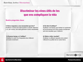2) És fàcil d’utilitzar? Analitzar si el temps que tardem en aprendre el funcionament de l’eina queda compensat  amb els resultats que n’obtenim 4) Obtinc millor resultat? Analitzar si utilitzant aquesta eina estem  millorant la qualitat de la nostra feina 3) Guanyo temps, si l’utilitzo?  Analitzar si amb l’ús d’aquesta eina millorem  el nostre rendiment 1) Dóna resposta a una necessitat que tinc? Analitzar si l’eina ens està ajudant a assolir objectius o si, per contra, ens està generant noves necessitats Discriminar les eines útils de les  que ens compliquen la vida Quatre preguntes claus: 