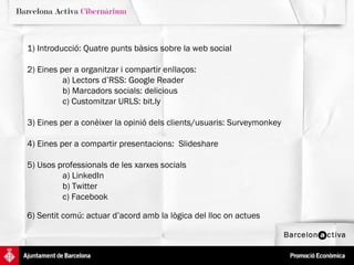 1) Introducció: Quatre punts bàsics sobre la web social 2) Eines per a organitzar i compartir enllaços:  a) Lectors d’RSS: Google Reader b) Marcadors socials: delicious c) Customitzar URLS: bit.ly 3) Eines per a conèixer la opinió dels clients/usuaris: Surveymonkey 4) Eines per a compartir presentacions:  Slideshare 5) Usos professionals de les xarxes socials a) LinkedIn b) Twitter c) Facebook 6) Sentit comú: actuar d’acord amb la lògica del lloc on actues 