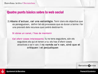 Quatre punts bàsics sobre la web social 2)  Abans d’actuar, cal una estratègia . Tenir clars els objectius que es persegueixen,  definir bé els processos que es duran a terme i fer una previsió dels recursos que caldrà destinar-hi.  Si obres un canal, l’has de mantenir Cal oferir coses interessants : tu no tens seguidors, són els  seguidors els qui et tenen a tu: els has d’oferir coses  atractives o se’n van.  I no només se’n van, sinó que et  critiquen i et perjudiquen   