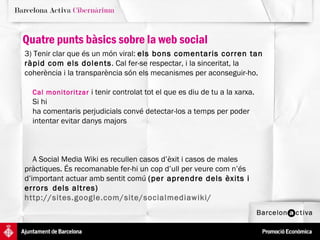 Quatre punts bàsics sobre la web social 3) Tenir clar que és un món viral:  els bons comentaris corren tan ràpid com els dolents . Cal fer-se respectar, i la sinceritat, la coherència i la transparència són els mecanismes per aconseguir-ho.  Cal monitoritzar  i tenir controlat tot el que es diu de tu a la xarxa.  Si hi  ha comentaris perjudicials convé detectar-los a temps per poder  intentar evitar danys majors A Social Media Wiki es recullen casos d’èxit i casos de males  pràctiques. És recomanable fer-hi un cop d’ull per veure com n’és  d’important actuar amb sentit comú  (per aprendre dels èxits i errors  dels altres)  http://sites.google.com/site/socialmediawiki/ 