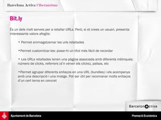Bit.ly És un dels molt serveis per a retallar URLs. Però, si et crees un usuari, presenta interessants valors afegits:  Permet emmagatzemar les urls retallades  Permet customitzar-les: posar-hi un títol més fàcil de recordar Les URLs retallades tenen una pàgina associada amb diferents mètriques: número de clicks,  referrers  (d’n vénen els clicks) ,  països, etc Permet agrupar diferents enllaços en una URL (bundles) i els acompanya amb una descripció i una imatge. Pot ser útil per recomanar molts enllaços d’un cert tema en concret 