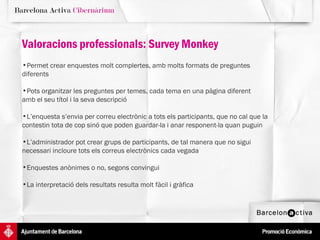 Valoracions professionals: Survey Monkey Permet crear enquestes molt complertes, amb molts formats de preguntes  diferents Pots organitzar les preguntes per temes, cada tema en una pàgina diferent amb el seu títol i la seva descripció L’enquesta s’envia per correu electrònic a tots els participants, que no cal que la contestin tota de cop sinó que poden guardar-la i anar responent-la quan puguin L’administrador pot crear grups de participants, de tal manera que no sigui necessari incloure tots els correus electrònics cada vegada Enquestes anònimes o no, segons convingui La interpretació dels resultats resulta molt fàcil i gràfica 