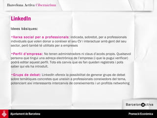 LinkedIn Idees bàsiques:   Xarxa social per a professionals : indicada, sobretot, per a professionals individuals que volen donar a conèixer el seu CV i interactuar amb gent del seu sector, però també té utilitats per a empreses Perfil d’empresa:  No tenen administradors ni claus d’accés propis. Qualsevol persona que tingui una adreça electrònica de l’empresa (i que la pugui verificar) podrà editar aquest perfil. Tots els canvis que es fan queden registrats i pots saber qui els ha introduït.  Grups de debat:  LinkedIn ofereix la possibilitat de generar grups de debat sobre temàtiques concretes que uneixin a professionals coneixedors del tema, potenciant així interessants intercanvis de coneixements i un profitós networking 