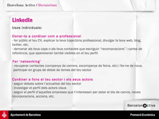 LinkedIn   Usos individuals:  Donar-te a conèixer com a professional - fer públic el teu CV, explicar la teva trajectòria professional, divulgar la teva web, blog, twitter, etc.  demanar als teus caps o als teus contactes que escriguin “recomanacions” i cartes de referència, que apareixeran també visibles en el teu perfil Fer ‘networking’ - recuperar contactes (companys de carrera, excompanys de feina, etc) i fer-ne de nous.  participar en grups de debat de temes del teu sector Conèixer a fons el teu sector i els seus actors - seguir debats sobre l’actualitat del teu sector - investigar el perfil dels actors claus - seguir el perfil d’aquelles empreses que t’interessen per estar al dia de canvis, noves incorporacions, accions, etc.  