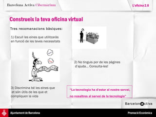 Construeix la teva oficina virtual L’oficina 2.0 Tres recomanacions bàsiques: 1) Escull les eines que utilitzaràs  en funció de les teves necessitats 2) No tinguis por de les pàgines  d’ajuda... Consulta-les! 3) Discrimina bé les eines que  et són útils de les que et  compliquen la vida 1) Escull les eines que utilitzaràs  en funció de les teves necessitats 2) No tinguis por de les pàgines  d’ajuda... Consulta-les! 3) Discrimina bé les eines que  et són útils de les que et  compliquen la vida 1) Escull les eines que utilitzaràs  en funció de les teves necessitats 2) No tinguis por de les pàgines  d’ajuda... Consulta-les! 3) Discrimina bé les eines que  et són útils de les que et  compliquen la vida 1) Escull les eines que utilitzaràs  en funció de les teves necessitats 2) No tinguis por de les pàgines  d’ajuda... Consulta-les! “ La tecnologia ha d’estar al nostre servei,  no nosaltres al servei de la tecnologia”   