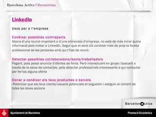 Usos   per a l’empresa Conèixer possibles contraparts   Abans d’una reunió important o d’una entrevista d’empresa, no està de més mirar quina informació pots trobar a LinkedIn. Segur que et serà útil conèixer més de prop la faceta professional de les persones amb qui t’has de reunir.   LinkedIn   Detectar possibles col·laboradors/socis/treballadors   Pagant, pots posar anuncis d’ofertes de feina. Però interactuant en grups i buscant a través de la xarxa de contactes, pots detectar professionals interessants a qui contactar per fer-los alguna oferta  Donar a conèixer els teus productes o serveis Potenciar que els teus clients/usuaris potencials et segueixin i estiguin al corrent de totes les teves accions 