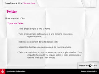 Twitter Breu manual d’ús   Tipus de Twits : - Twits propis dirigits a tota la Xarxa  - Twits propis dirigits públicament a una persona (mencions  @pericopalotes) - Retwits: reenviament de twits d’altres (RT:)  - Missatges dirigits a una persona però de manera privada - Twits que participen en una conversa concreta: englobats dins d’una  etiqueta: hashtag # (si cliques sobre el codi, accedeixes a  tots els twits que l’han inclòs) 