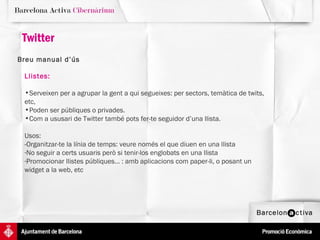 Twitter Breu manual d’ús   Llistes:   Serveixen per a agrupar la gent a qui segueixes: per sectors, temàtica de twits, etc,  Poden ser públiques o privades.  Com a ususari de Twitter també pots fer-te seguidor d’una llista.  Usos:  -Organitzar-te la línia de temps: veure només el que diuen en una llista No seguir a certs usuaris però si tenir-los englobats en una llista Promocionar llistes públiques... : amb aplicacions com paper-li, o posant un widget a la web, etc 