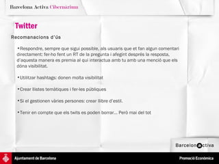 Twitter Recomanacions d’ús   Respondre, sempre que sigui possible, als usuaris que et fan algun comentari directament: fer-ho fent un RT de la pregunta i afegint després la resposta, d’aquesta manera es premia al qui interactua amb tu amb una menció que els dóna visibilitat.  Utilitzar hashtags: donen molta visibilitat Crear llistes temàtiques i fer-les públiques Si el gestionen vàries persones: crear llibre d’estil.  Tenir en compte que els twits es poden borrar... Però mai del tot 