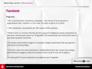 Facebook Pàgines:   Per a promocionar iniciatives, projectes... Han de ser d’una persona o organització real i utilitzar un nom real. Es creen a partir d’un perfil Són públiques. Accessibles per NO usuaris (URL pròpies) Poden tenir un número il·limitat de fans (que s’hi afegeixen sense necessitat de demanar confirmació clicant al ‘ M’agrada ’). No requereixen de confirmació però sí que pots expulsar membres Es poden personalitzar segons interessos: afegint pestanyes útils que generin interacció ( Landing Page )  Pot tenir més d’un administrador/a. Independentment de l’usuari que estigui administrant la pàgina, totes les accions surten amb el nom de la pàgina A cada perfil d’usuari apareixen les pàgines que li agraden 