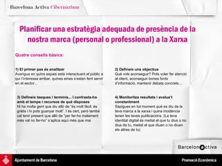 2) Defineix uns objectius Què vols aconseguir? Pots voler fer atenció al client, aconseguir bones fonts d’informació, mantenir debats concrets...  4) Monitoritza resultats i avalua’t constantment Sàpigues en tot moment què es diu de la teva marca a la xarxa i quina incidència tenen les teves publicacions. (La teva identitat digital és meitat el que tu dius o no dius de tu, meitat el que diuen o no diuen els altres de tu) 3) Defineix tasques i terminis... I contrasta-ho amb el temps i recursos de què disposes Hi ha molta gent que diu allò de “és molt fàcil, és gràtis i hi pots guanyar molt”. I és cert, però també cal tenir present que allò de “per fer-ho malament més val no fer-ho” s’aplica aquí més que mai 1) El primer pas és analitzar Averigua en quins espais està interactuant el públic a qui t’interessa arribar, quines eines s’estan fent servir en el sector...  Planificar una estratègia adequada de presència de la nostra marca (personal o professional) a la Xarxa Quatre consells bàsics: 