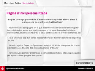 Reuneix en una sola pàgina tot el que podem necessitar al iniciar el navegador  (les noticies dels temes que ens interessen, el correu-e, l’agenda d’activitats,  els contactes, els enllaços favorits, la caixa del buscador, la previsió del temps, etc)  Tot a un simple cop d’ull sense necessitat d’haver d’entrar i sortir dels respectius  serveis Va amb registre: Es pot configurar com a pàgina d’inici del navegador del nostre  ordinador i accedir a ella des de qualsevol altre ordinador També serveix per tenir presència a la xarxa (pots configurar pàgines públiques) i  per a promocionar gadgets (compartir) Pàgina que agrupa mòduls d’accés a totes aquelles eines, webs i  aplicacions que utilitzem habitualment Pàgina d’inici personalitzada 