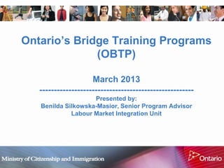 Ontario‟s Bridge Training Programs
              (OBTP)

                     March 2013
   -----------------------------------------------------
                    Presented by:
   Benilda Silkowska-Masior, Senior Program Advisor
             Labour Market Integration Unit
 