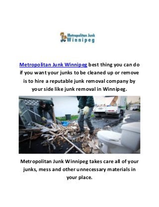 Metropolitan Junk Winnipeg best thing you can do
if you want your junks to be cleaned up or remove
is to hire a reputable junk removal company by
your side like junk removal in Winnipeg.
Metropolitan Junk Winnipeg takes care all of your
junks, mess and other unnecessary materials in
your place.
 