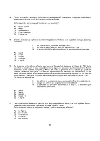 14.   Debido al explosivo crecimiento de Santiago durante el siglo XX una serie de localidades rurales fueron
      absorbidas por la urbe, convirtiéndose en comunas periféricas

      De las siguientes comunas, ¿cuál cumple con esa condición?:

      A)    Quinta Normal.
      B)    Maipú
      C)    Independencia.
      D)    Estación Central.
      E)    Providencia.


15.   Entre los factores que explican el asentamiento poblacional histórico en la ciudad de Santiago, debemos
      considerar

                                I.     las características climáticas, templado cálido.
                                II.    las características del suelo, fértil con orientación agrícola.
                                III.   la tendencia histórica a la concentración de las actividades económicas.

      A)    Sólo I
      B)    Sólo II
      C)    Sólo III
      D)    Sólo I y II
      E)    I, II y III


16.   "La tendencia en los últimos años ha sido aumentar la superficie destinada a frutales. Un 76% de la
      superficie se localiza en el área suroccidental de la región, en provincias que tradicionalmente fueron
      cerealeras, como Melipilla, Talagante y Maipo. En tanto, la provincia de Chacabuco que producía
      cereales y hortalizas, tiene ya un 14% del suelo agrícola destinado a frutales, con predominio de uva de
      mesa, nectarinas y kiwis. Aún cuando mantiene una producción importante de hortalizas, va a la zaga de
      Maipo, Melipilla y Talagante, donde las hortalizas siguen con niveles altos de producción (sobre 18%)"
      Del párrafo se concluye que

                                I.     los cultivos ya no solamente tienen como destino final el mercado interno.
                                II.    se opta por cultivos que tengan una mayor rentabilidad.
                                III.   la demanda por productos cerealeros en la Región, es satisfecha por
                                       otros centros productivos.

      A)    Sólo I
      B)    Sólo II
      C)    Sólo III
      D)    Sólo II y III
      E)    I, II y III


17.   La actividad minera posee cifras menores en la Región Metropolitana respecto de otras regiones del país,
      concentrando su actividad en yacimientos de cobre, cemento y yeso.
      De los siguientes centros de explotación, indique ¿cuál no pertenece a la Región?

      A)    Lo Aguirre.
      B)    El Teniente.
      C)    Cerro Blanco.
      D)    El Volcán.
      E)    Los Bronces.


                                                       13
 