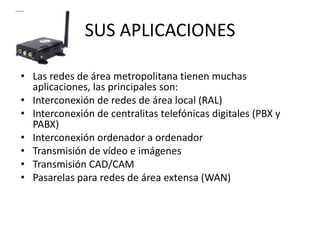 SUS APLICACIONES
• Las redes de área metropolitana tienen muchas
aplicaciones, las principales son:
• Interconexión de redes de área local (RAL)
• Interconexión de centralitas telefónicas digitales (PBX y
PABX)
• Interconexión ordenador a ordenador
• Transmisión de vídeo e imágenes
• Transmisión CAD/CAM
• Pasarelas para redes de área extensa (WAN)

 