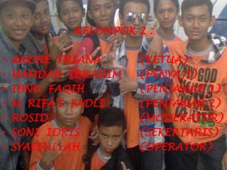KELOMPOK 2 :
• ANDRE TRIANA (KETUA)
• HAMDAN IBRAHIM (PENYAJI)
• IBNU FAQIH (PENJAWAB 1)
• M. RIFA’I FADLI (PENJAWAB 2)
• ROSID (MODERATOR)
• SONI IDRIS (SEKERTARIS)
• SYAEFULLAH (OPERATOR)
 