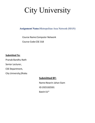City University
Assignment Name:Metropolitan Area Network (MAN)
Course Name:Computer Network
Course Code:CSE 318
Submitted To:
Pranab Bandhu Nath
Senior Lecturer,
CSE Department,
City University,Dhaka
Submiitted BY:
Name:Nowrin Jahan Siam
ID:1925102501
Batch:51st
 