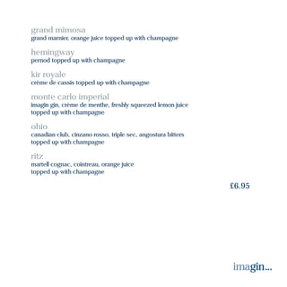 grand mimosa
grand marnier, orange juice topped up with champagne
hemingway
pernod topped up with champagne
kir royale
crème de cassis topped up with champagne
monte carlo imperial
imagin gin, crème de menthe, freshly squeezed lemon juice
topped up with champagne
ohio
canadian club, cinzano rosso, triple sec, angostura bitters
topped up with champagne
ritz
martell cognac, cointreau, orange juice
topped up with champagne
£6.95
 