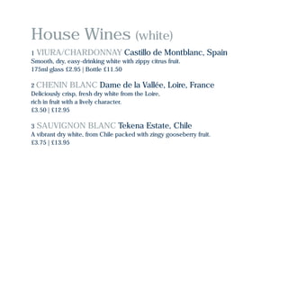 House Wines (white)
1 VIURA/CHARDONNAY Castillo de Montblanc, Spain
Smooth, dry, easy-drinking white with zippy citrus fruit.
175ml glass £2.95 | Bottle £11.50
2 CHENIN BLANC Dame de la Vallée, Loire, France
Deliciously crisp, fresh dry white from the Loire,
rich in fruit with a lively character.
£3.50 | £12.95
3 SAUVIGNON BLANC Tekena Estate, Chile
A vibrant dry white, from Chile packed with zingy gooseberry fruit.
£3.75 | £13.95
 