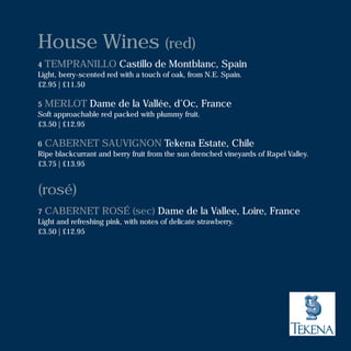 House Wines (red)
4 TEMPRANILLO Castillo de Montblanc, Spain
Light, berry-scented red with a touch of oak, from N.E. Spain.
£2.95 | £11.50
5 MERLOT Dame de la Vallée, d’Oc, France
Soft approachable red packed with plummy fruit.
£3.50 | £12.95
6 CABERNET SAUVIGNON Tekena Estate, Chile
Ripe blackcurrant and berry fruit from the sun drenched vineyards of Rapel Valley.
£3.75 | £13.95
(rosé)
7 CABERNET ROSÉ (sec) Dame de la Vallee, Loire, France
Light and refreshing pink, with notes of delicate strawberry.
£3.50 | £12.95
 