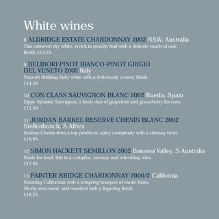 White wines
8 ALDRIDGE ESTATE CHARDONNAY 2002 NSW, Australia
This extrovert dry white, is rich in peachy fruit with a delicate touch of oak.
Bottle £14.25
9 DELIBORI PINOT BIANCO-PINOT GRIGIO
DEL VENETO 2002 Italy
Smooth drinking fruity white with a deliciously creamy finish.
£14.50
10 CON CLASS SAUVIGNON BLANC 2002 Rueda, Spain
Zippy Spanish Sauvignon, a lively duo of grapefruit and gooseberry flavours.
£15.50
11 JORDAN BARREL RESERVE CHENIN BLANC 2002
Stellenbosch, S Africa
Serious Chenin from a top producer, spicy complexity with a citrussy twist.
£16.95
12 SIMON HACKETT SEMILLON 2002 Barossa Valley, S Australia
Made for food, this is a complex, savoury and refreshing wine.
£17.95
13 PAINTER BRIDGE CHARDONNAY 2000/2 California
Stunning Californian with a tempting bouquet of exotic fruits.
Nicely structured, and rounded with a lingering finish.
£18.25
 