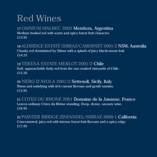Red Wines
17 OMNIUM MALBEC 2002 Mendoza, Argentina
Medium-bodied red with warm and spicy forest fruit character.
£13.95
18 ALDRIDGE ESTATE SHIRAZ/CABERNET 2001/2 NSW, Australia
Chunky red dominiated by Shiraz with a splash of juicy blackcurrant fruit.
£14.25
19 TEKENA ESTATE MERLOT 2001/2 Chile
Soft, approachable fruity red from the sun-soaked vineyards of Chile.
£15.50
20 NERO D’AVOLA 2001/2 Settesoli, Sicily, Italy
Warm and satisfying with rich currant flavours and gentle tannins.
£15.95
21 COTES DU RHONE 2001 Domaine de la Janasse, France
Leaves ordinary Côtes du Rhône standing. Deep, dense, savoury wine.
£16.95
22 PAINTER BRIDGE ZINFANDEL/SHIRAZ 2000/1 California
Concentrated, juicy red with intense forest fruit flavours and a spicy edge.
£17.95
 