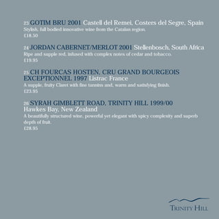 23 GOTIM BRU 2001 Castell del Remei, Costers del Segre, Spain
Stylish, full bodied innovative wine from the Catalan region.
£18.50
24 JORDAN CABERNET/MERLOT 2001 Stellenbosch, South Africa
Ripe and supple red, infused with complex notes of cedar and tobacco.
£19.95
25 CH FOURCAS HOSTEN, CRU GRAND BOURGEOIS
EXCEPTIONNEL 1997 Listrac France
A supple, fruity Claret with fine tannins and, warm and satisfying finish.
£23.95
26 SYRAH GIMBLETT ROAD, TRINITY HILL 1999/00
Hawkes Bay, New Zealand
A beautifully structured wine, powerful yet elegant with spicy complexity and superb
depth of fruit.
£28.95
 