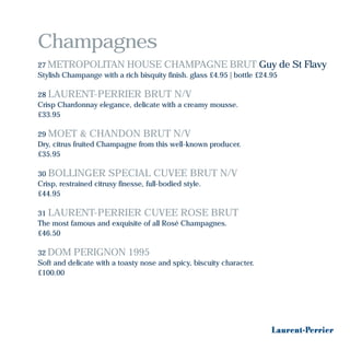 Champagnes
27 METROPOLITAN HOUSE CHAMPAGNE BRUT Guy de St Flavy
Stylish Champange with a rich bisquity finish. glass £4.95 | bottle £24.95
28 LAURENT-PERRIER BRUT N/V
Crisp Chardonnay elegance, delicate with a creamy mousse.
£33.95
29 MOET & CHANDON BRUT N/V
Dry, citrus fruited Champagne from this well-known producer.
£35.95
30 BOLLINGER SPECIAL CUVEE BRUT N/V
Crisp, restrained citrusy finesse, full-bodied style.
£44.95
31 LAURENT-PERRIER CUVEE ROSE BRUT
The most famous and exquisite of all Rosé Champagnes.
£46.50
32 DOM PERIGNON 1995
Soft and delicate with a toasty nose and spicy, biscuity character.
£100.00
 