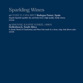 Sparkling Wines
33 CUVEE 21 CAVA BRUT Bodegas Parxet, Spain
Superb Spanish sparkler dry and fruity from a high quality, family winery.
£15.95
34 SIMONSIG KAAPSE VONKEL 1998/9
Stellenbosch, South Africa
A classic blend of Chardonnay and Pinot Noir made in a clean, crisp, fruit driven style.
£19.95
 