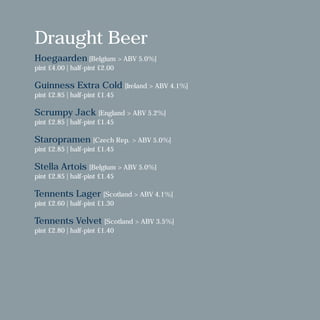 Draught Beer
Hoegaarden [Belgium > ABV 5.0%]
pint £4.00 | half-pint £2.00
Guinness Extra Cold [Ireland > ABV 4.1%]
pint £2.85 | half-pint £1.45
Scrumpy Jack [England > ABV 5.2%]
pint £2.85 | half-pint £1.45
Staropramen [Czech Rep. > ABV 5.0%]
pint £2.85 | half-pint £1.45
Stella Artois [Belgium > ABV 5.0%]
pint £2.85 | half-pint £1.45
Tennents Lager [Scotland > ABV 4.1%]
pint £2.60 | half-pint £1.30
Tennents Velvet [Scotland > ABV 3.5%]
pint £2.80 | half-pint £1.40
 