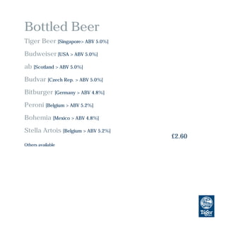 Bottled Beer
Tiger Beer [Singapore> ABV 5.0%]
Budweiser [USA > ABV 5.0%]
ab [Scotland > ABV 5.0%]
Budvar [Czech Rep. > ABV 5.0%]
Bitburger [Germany > ABV 4.8%]
Peroni [Belgium > ABV 5.2%]
Bohemia [Mexico > ABV 4.8%]
Stella Artois [Belgium > ABV 5.2%]
£2.60
Others available
 