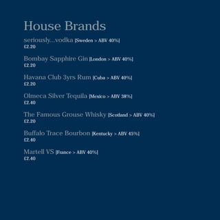 House Brands
seriously...vodka [Sweden > ABV 40%]
£2.20
Bombay Sapphire Gin [London > ABV 40%]
£2.20
Havana Club 3yrs Rum [Cuba > ABV 40%]
£2.20
Olmeca Silver Tequila [Mexico > ABV 38%]
£2.40
The Famous Grouse Whisky [Scotland > ABV 40%]
£2.20
Buffalo Trace Bourbon [Kentucky > ABV 45%]
£2.40
Martell VS [France > ABV 40%]
£2.40
 