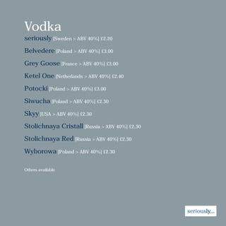 Vodka
seriously [Sweden > ABV 40%] £2.20
Belvedere [Poland > ABV 40%] £3.00
Grey Goose [France > ABV 40%] £3.00
Ketel One [Netherlands > ABV 40%] £2.40
Potocki [Poland > ABV 40%] £3.00
Siwucha [Poland > ABV 40%] £2.30
Skyy [USA > ABV 40%] £2.30
Stolichnaya Cristall [Russia > ABV 40%] £2.30
Stolichnaya Red [Russia > ABV 40%] £2.30
Wyborowa [Poland > ABV 40%] £2.30
Others available
 