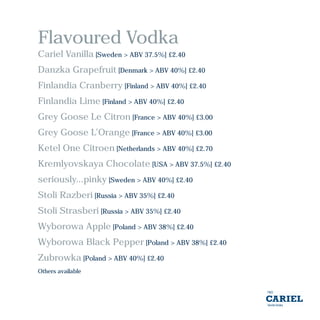Flavoured Vodka
Cariel Vanilla [Sweden > ABV 37.5%] £2.40
Danzka Grapefruit [Denmark > ABV 40%] £2.40
Finlandia Cranberry [Finland > ABV 40%] £2.40
Finlandia Lime [Finland > ABV 40%] £2.40
Grey Goose Le Citron [France > ABV 40%] £3.00
Grey Goose L’Orange [France > ABV 40%] £3.00
Ketel One Citroen [Netherlands > ABV 40%] £2.70
Kremlyovskaya Chocolate [USA > ABV 37.5%] £2.40
seriously...pinky [Sweden > ABV 40%] £2.40
Stoli Razberi [Russia > ABV 35%] £2.40
Stoli Strasberi [Russia > ABV 35%] £2.40
Wyborowa Apple [Poland > ABV 38%] £2.40
Wyborowa Black Pepper [Poland > ABV 38%] £2.40
Zubrowka [Poland > ABV 40%] £2.40
Others available
 